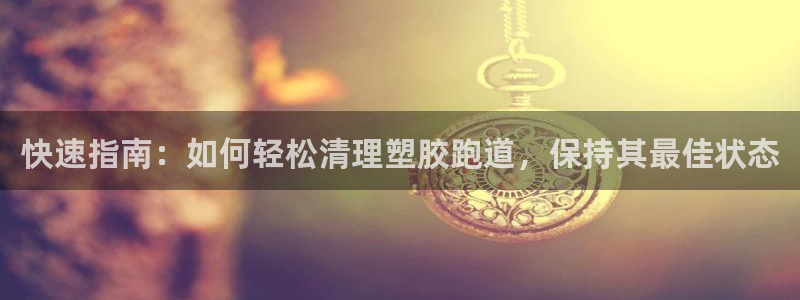 谈球吧官网在线入口免费观看：快速指南：如何轻松清理塑胶跑道，保持其最佳状态