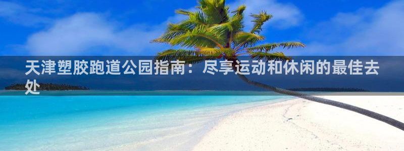 谈球吧是正规平台吗知乎：天津塑胶跑道公园指南：尽享运动和休闲的最佳去
处