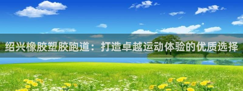 谈球吧登录网：绍兴橡胶塑胶跑道：打造卓越运动体验的优质选择